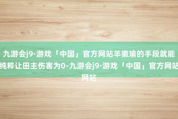 九游会j9·游戏「中国」官方网站羊徽瑜的手段就能纯粹让田主伤害为0-九游会j9·游戏「中国」官方网站