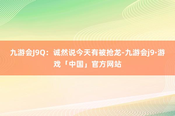 九游会J9Q：诚然说今天有被抢龙-九游会j9·游戏「中国」官方网站