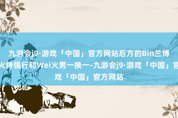 九游会j9·游戏「中国」官方网站后方的Bin兰博大招带火烤强行和Wei火男一换一-九游会j9·游戏「中国」官方网站