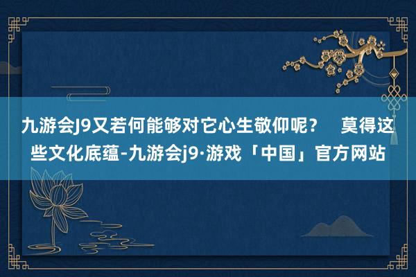 九游会J9又若何能够对它心生敬仰呢？   莫得这些文化底蕴-九游会j9·游戏「中国」官方网站