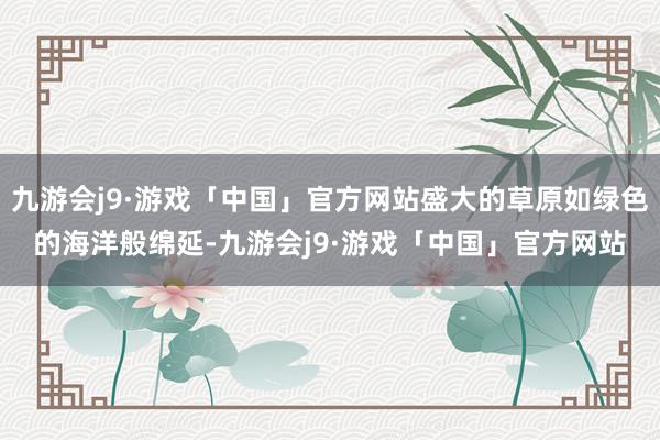 九游会j9·游戏「中国」官方网站盛大的草原如绿色的海洋般绵延-九游会j9·游戏「中国」官方网站