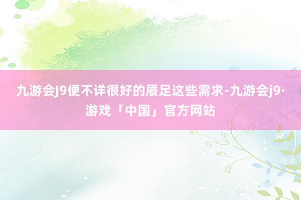 九游会J9便不详很好的餍足这些需求-九游会j9·游戏「中国」官方网站