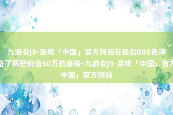 九游会j9·游戏「中国」官方网站在极氪009色泽里准备了两把价值50万的座椅-九游会j9·游戏「中国」官方网站