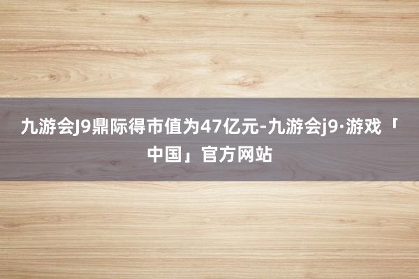 九游会J9鼎际得市值为47亿元-九游会j9·游戏「中国」官方网站