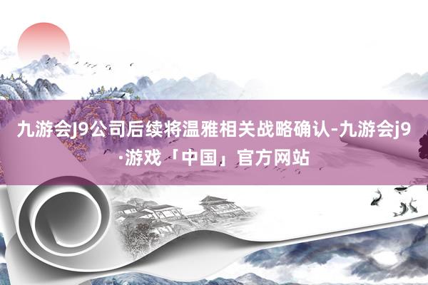 九游会J9公司后续将温雅相关战略确认-九游会j9·游戏「中国」官方网站