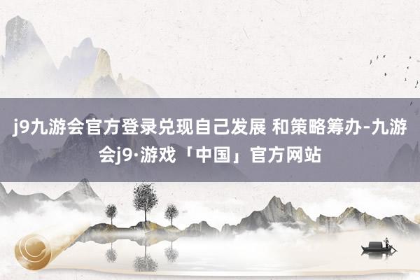 j9九游会官方登录兑现自己发展 和策略筹办-九游会j9·游戏「中国」官方网站