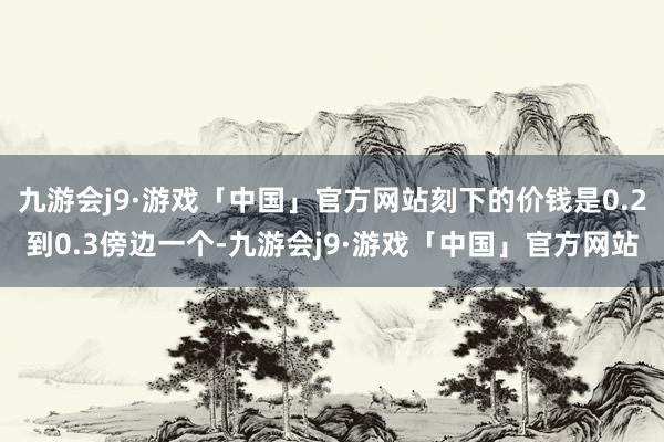 九游会j9·游戏「中国」官方网站刻下的价钱是0.2到0.3傍边一个-九游会j9·游戏「中国」官方网站