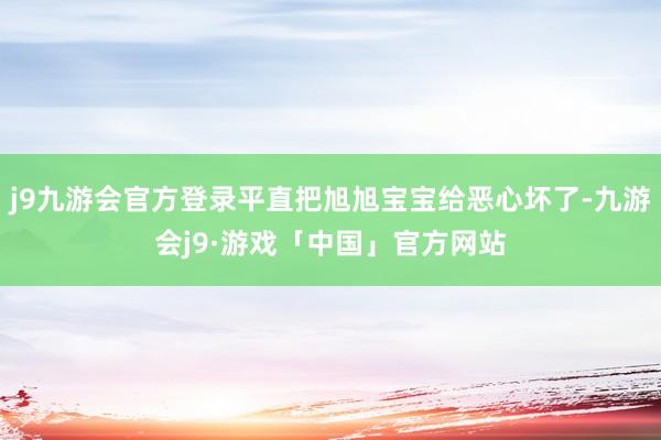 j9九游会官方登录平直把旭旭宝宝给恶心坏了-九游会j9·游戏「中国」官方网站