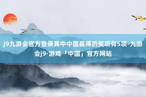 j9九游会官方登录其中中国赢得的奖项有5项-九游会j9·游戏「中国」官方网站