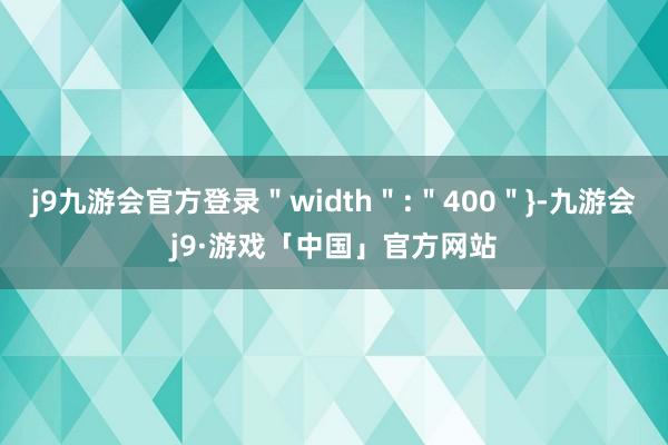 j9九游会官方登录＂width＂:＂400＂}-九游会j9·游戏「中国」官方网站