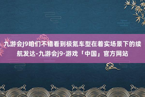 九游会J9咱们不错看到极氪车型在着实场景下的续航发达-九游会j9·游戏「中国」官方网站