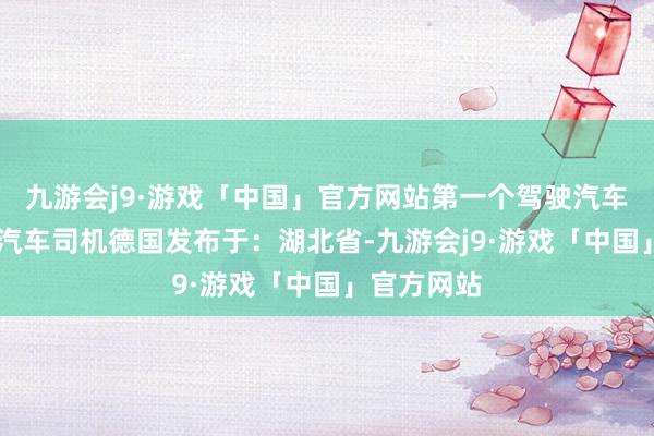 九游会j9·游戏「中国」官方网站第一个驾驶汽车的东谈主 汽车司机德国发布于：湖北省-九游会j9·游戏「中国」官方网站