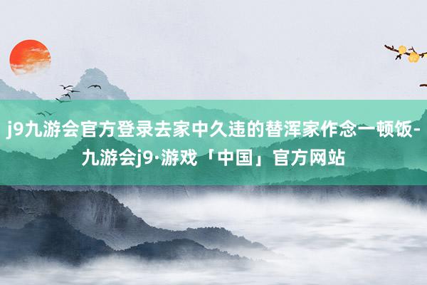 j9九游会官方登录去家中久违的替浑家作念一顿饭-九游会j9·游戏「中国」官方网站