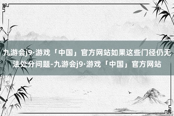 九游会j9·游戏「中国」官方网站如果这些门径仍无法处分问题-九游会j9·游戏「中国」官方网站