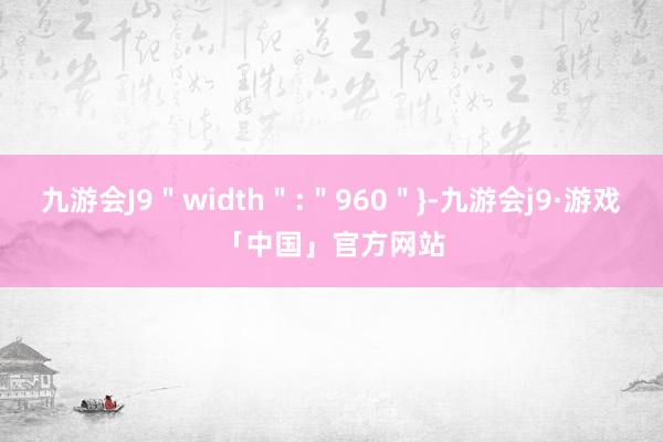 九游会J9＂width＂:＂960＂}-九游会j9·游戏「中国」官方网站