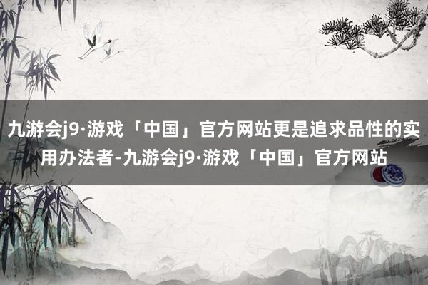 九游会j9·游戏「中国」官方网站更是追求品性的实用办法者-九游会j9·游戏「中国」官方网站