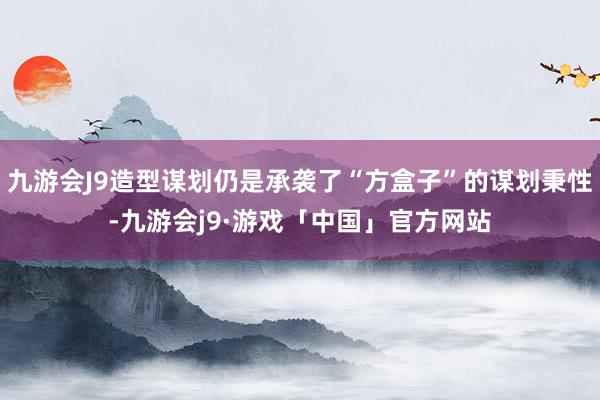 九游会J9造型谋划仍是承袭了“方盒子”的谋划秉性-九游会j9·游戏「中国」官方网站