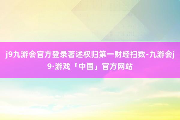 j9九游会官方登录著述权归第一财经扫数-九游会j9·游戏「中国」官方网站