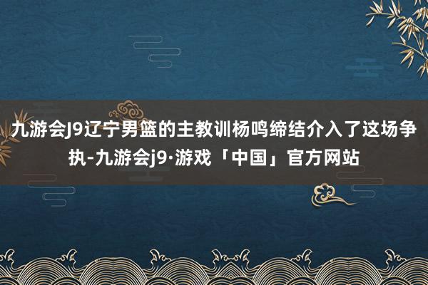 九游会J9辽宁男篮的主教训杨鸣缔结介入了这场争执-九游会j9·游戏「中国」官方网站