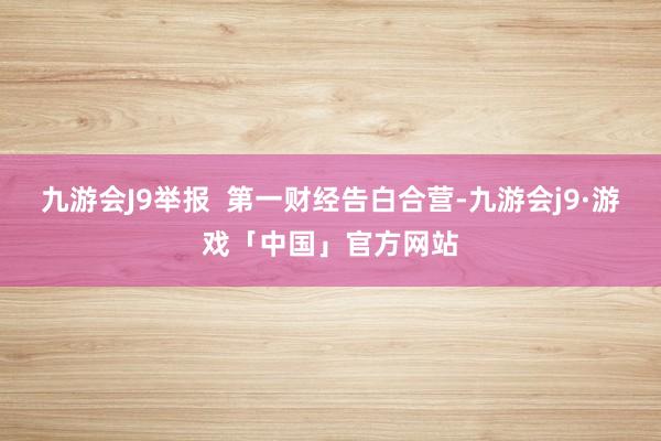 九游会J9举报  第一财经告白合营-九游会j9·游戏「中国」官方网站