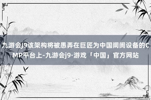 九游会J9该架构将被愚弄在巨匠为中国阛阓设备的CMP平台上-九游会j9·游戏「中国」官方网站