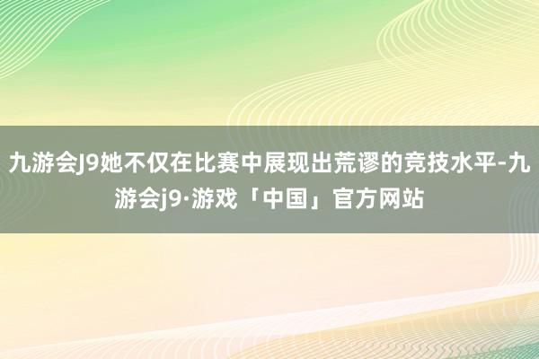 九游会J9她不仅在比赛中展现出荒谬的竞技水平-九游会j9·游戏「中国」官方网站