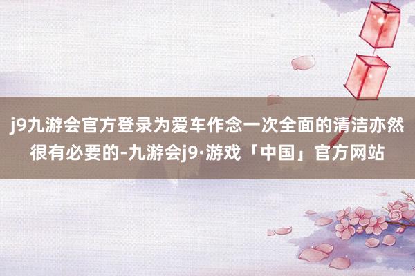 j9九游会官方登录为爱车作念一次全面的清洁亦然很有必要的-九游会j9·游戏「中国」官方网站