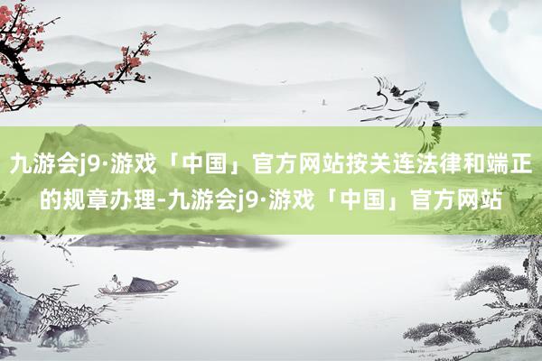 九游会j9·游戏「中国」官方网站按关连法律和端正的规章办理-九游会j9·游戏「中国」官方网站