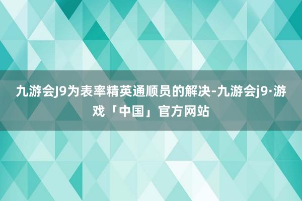 九游会J9为表率精英通顺员的解决-九游会j9·游戏「中国」官方网站