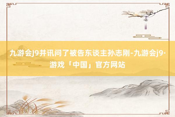 九游会J9并讯问了被告东谈主孙志刚-九游会j9·游戏「中国」官方网站