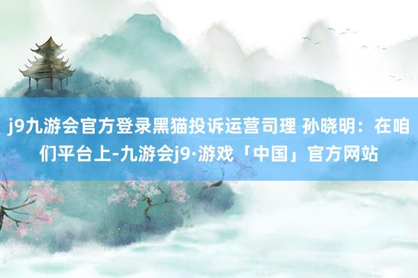 j9九游会官方登录黑猫投诉运营司理 孙晓明：在咱们平台上-九游会j9·游戏「中国」官方网站