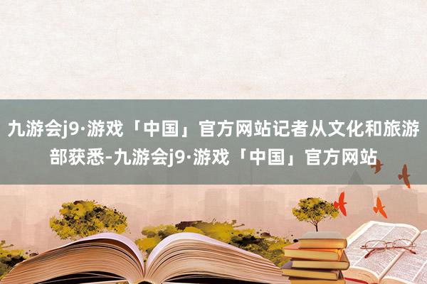 九游会j9·游戏「中国」官方网站记者从文化和旅游部获悉-九游会j9·游戏「中国」官方网站