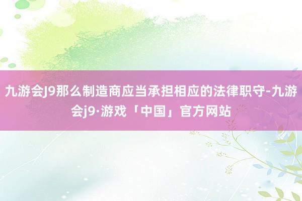 九游会J9那么制造商应当承担相应的法律职守-九游会j9·游戏「中国」官方网站