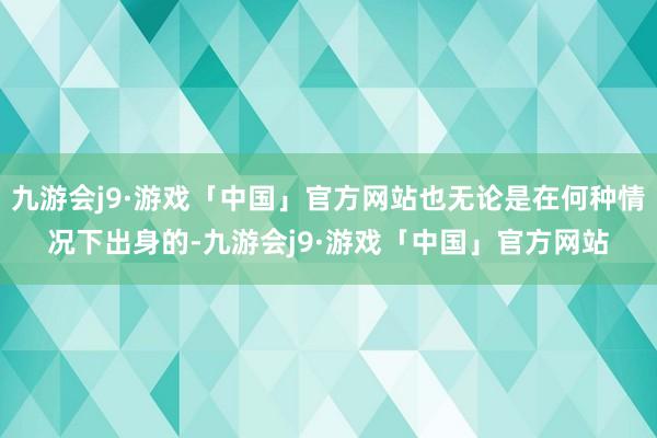 九游会j9·游戏「中国」官方网站也无论是在何种情况下出身的-九游会j9·游戏「中国」官方网站