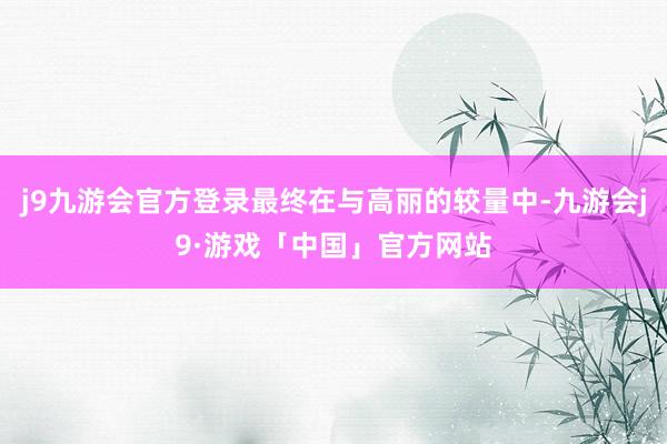 j9九游会官方登录最终在与高丽的较量中-九游会j9·游戏「中国」官方网站