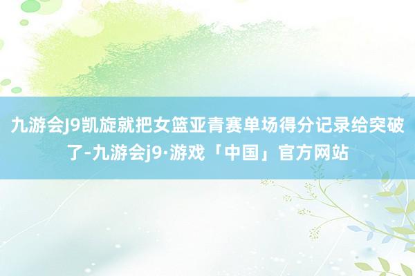 九游会J9凯旋就把女篮亚青赛单场得分记录给突破了-九游会j9·游戏「中国」官方网站