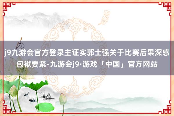 j9九游会官方登录主证实郭士强关于比赛后果深感包袱要紧-九游会j9·游戏「中国」官方网站