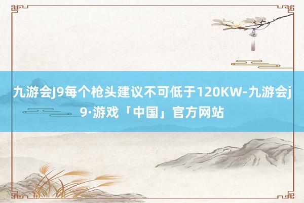 九游会J9每个枪头建议不可低于120KW-九游会j9·游戏「中国」官方网站