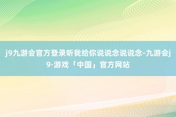 j9九游会官方登录听我给你说说念说说念-九游会j9·游戏「中国」官方网站