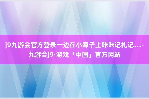 j9九游会官方登录一边在小簿子上咔咔记札记…-九游会j9·游戏「中国」官方网站