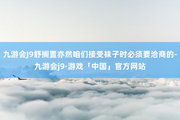 九游会J9舒搁置亦然咱们接受袜子时必须要洽商的-九游会j9·游戏「中国」官方网站