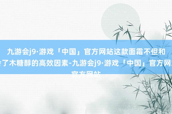 九游会j9·游戏「中国」官方网站这款面霜不但和会了木糖醇的高效因素-九游会j9·游戏「中国」官方网站