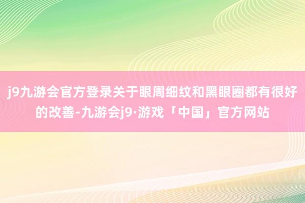 j9九游会官方登录关于眼周细纹和黑眼圈都有很好的改善-九游会j9·游戏「中国」官方网站