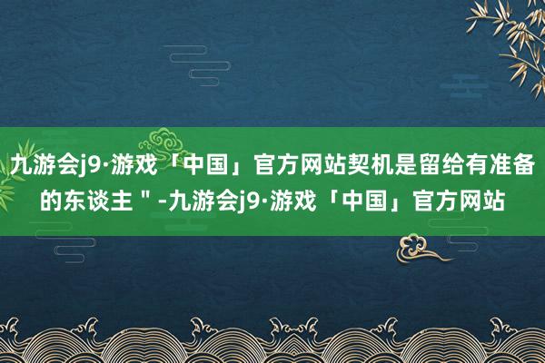 九游会j9·游戏「中国」官方网站契机是留给有准备的东谈主＂-九游会j9·游戏「中国」官方网站