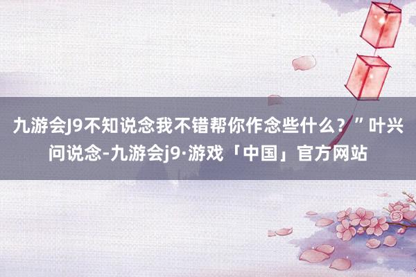 九游会J9不知说念我不错帮你作念些什么？”叶兴问说念-九游会j9·游戏「中国」官方网站