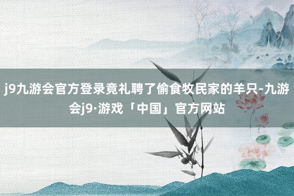 j9九游会官方登录竟礼聘了偷食牧民家的羊只-九游会j9·游戏「中国」官方网站