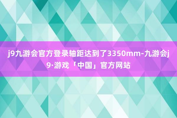 j9九游会官方登录轴距达到了3350mm-九游会j9·游戏「中国」官方网站