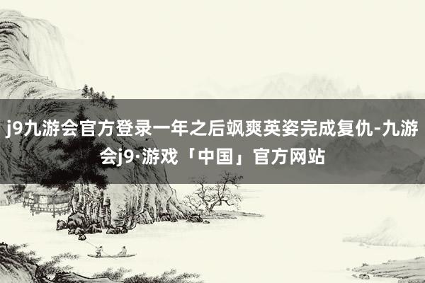 j9九游会官方登录一年之后飒爽英姿完成复仇-九游会j9·游戏「中国」官方网站