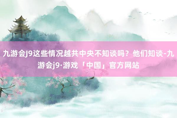 九游会J9这些情况越共中央不知谈吗？他们知谈-九游会j9·游戏「中国」官方网站