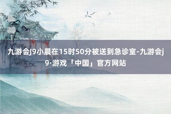 九游会J9小晨在15时50分被送到急诊室-九游会j9·游戏「中国」官方网站